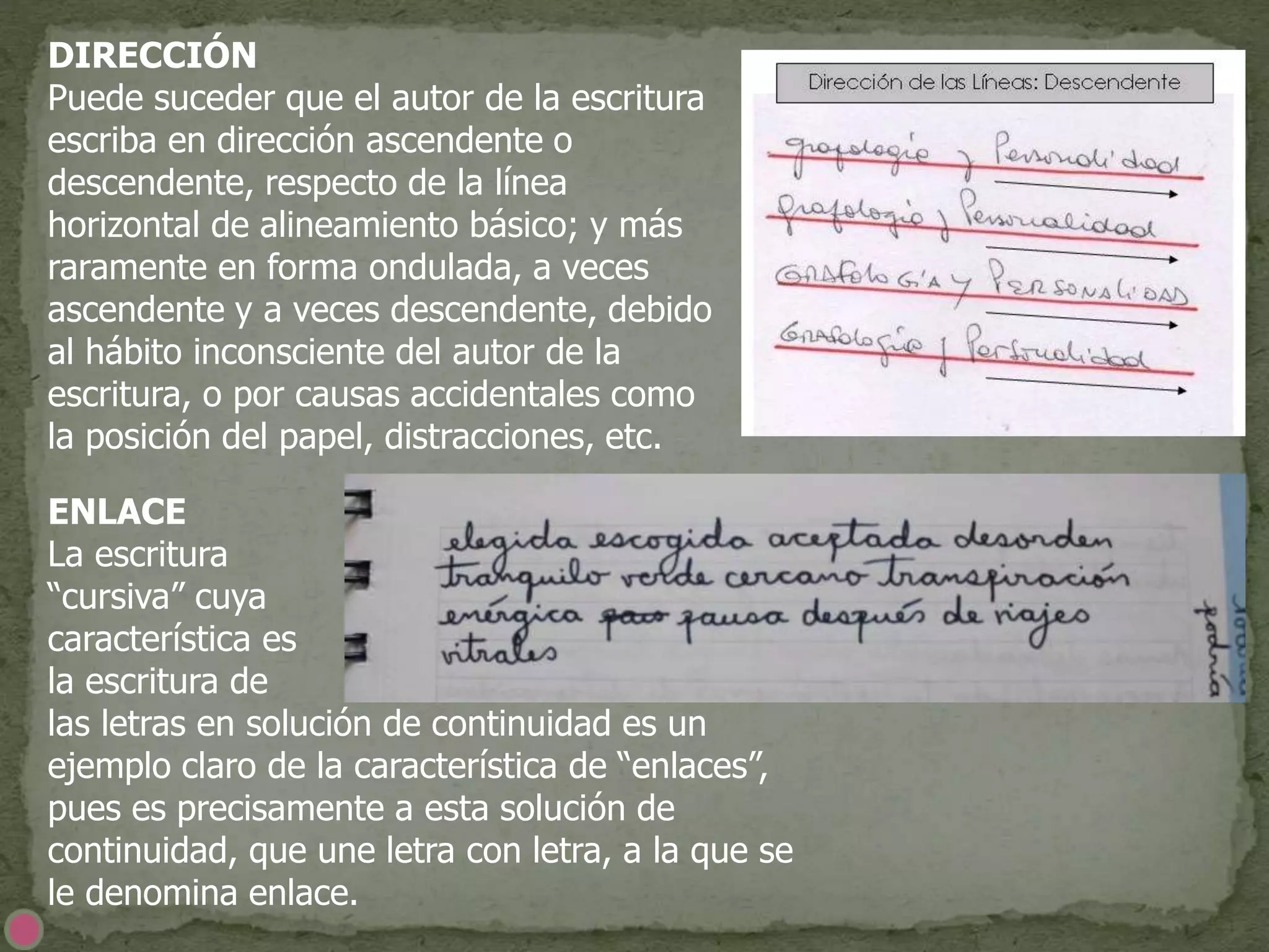 DIRECCIÓN
Puede suceder que el autor de la escritura
escriba en dirección ascendente o
descendente, respecto de la línea
horizontal de alineamiento básico; y más
raramente en forma ondulada, a veces
ascendente y a veces descendente, debido
al hábito inconsciente del autor de la
escritura, o por causas accidentales como
la posición del papel, distracciones, etc.
ENLACE
La escritura
“cursiva” cuya
característica es
la escritura de
las letras en solución de continuidad es un
ejemplo claro de la característica de “enlaces”,
pues es precisamente a esta solución de
continuidad, que une letra con letra, a la que se
le denomina enlace.
 
