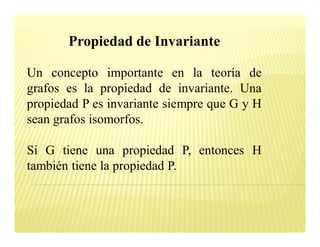Propiedad de Invariante

Un concepto importante en la teoría de
grafos es la propiedad de invariante. Una
propiedad P es invariante siempre que G y H
sean grafos isomorfos.

Si G tiene una propiedad P, entonces H
también tiene la propiedad P.
 