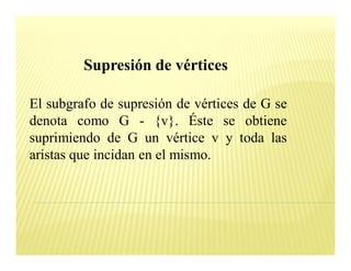 Supresión de vértices

El subgrafo de supresión de vértices de G se
denota como G - {v}. Éste se obtiene
suprimiendo de G un vértice v y toda las
aristas que incidan en el mismo.
 