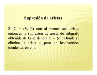 Supresión de aristas

Si G = (V, E) con al menos una arista,
entonces la supresión de arista de subgrafo
obtenida de G se denota G {e}. Donde se
elimina la arista e ,pero no los vértices
incidentes en ella.
 
