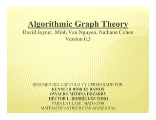 Algorithmic Graph Theory
David Joyner, Minh Van Nguyen, Nathann Cohen
                 Version 0.3




   RESUMEN DEL CAPÍTULO 1 Y 2 PREPARADO POR:
           KENNETH ROBLES RAMOS
         OSVALDO MEDINA IRIZARRY
         HÉCTOR L. RODRÍGUEZ TORO
           PARA LA CLASE: MATH-5500
      MATEMÁTICAS DISCRETAS AVANZADAS          1
 