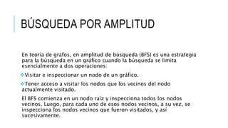 BÚSQUEDA POR AMPLITUD
En teoría de grafos, en amplitud de búsqueda (BFS) es una estrategia
para la búsqueda en un gráfico cuando la búsqueda se limita
esencialmente a dos operaciones:
Visitar e inspeccionar un nodo de un gráfico.
Tener acceso a visitar los nodos que los vecinos del nodo
actualmente visitado.
El BFS comienza en un nodo raíz y inspecciona todos los nodos
vecinos. Luego, para cada uno de esos nodos vecinos, a su vez, se
inspecciona los nodos vecinos que fueron visitados, y así
sucesivamente.
 