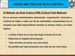 REDES MÉTODO DE RUTA CRÍTICAREDES MÉTODO DE RUTA CRÍTICA
El Método de Ruta Critica CPM (Critical Path Method):
• La Ruta Crítica es la ruta más larga a través de la red.
• Determina la longitud del proyecto.
• Toda red tiene al menos una ruta crítica.
• Es posible que haya proyectos con más de una ruta crítica.
Es un proceso administrativo (planeación, organización, dirección y
control) de todas y cada una de las actividades componentes de un
proyecto que debe desarrollarse durante un tiempo crítico y al costo
óptimo.
 