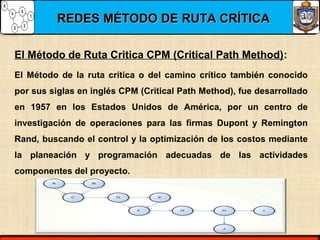 REDES MÉTODO DE RUTA CRÍTICAREDES MÉTODO DE RUTA CRÍTICA
El Método de Ruta Critica CPM (Critical Path Method):
El Método de la ruta crítica o del camino crítico también conocido
por sus siglas en inglés CPM (Critical Path Method), fue desarrollado
en 1957 en los Estados Unidos de América, por un centro de
investigación de operaciones para las firmas Dupont y Remington
Rand, buscando el control y la optimización de los costos mediante
la planeación y programación adecuadas de las actividades
componentes del proyecto.
 