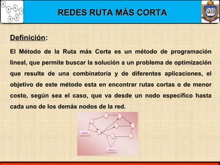 REDES RUTA MÁS CORTAREDES RUTA MÁS CORTA
El Método de la Ruta más Corta es un método de programación
lineal, que permite buscar la solución a un problema de optimización
que resulte de una combinatoria y de diferentes aplicaciones, el
objetivo de este método esta en encontrar rutas cortas o de menor
costo, según sea el caso, que va desde un nodo especifico hasta
cada uno de los demás nodos de la red.
Definición:
 