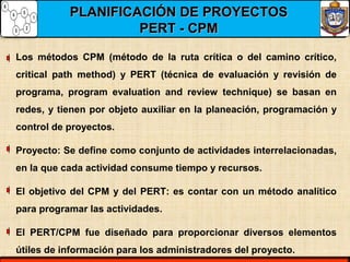 PLANIFICACIÓN DE PROYECTOSPLANIFICACIÓN DE PROYECTOS
PERT - CPMPERT - CPM
Los métodos CPM (método de la ruta crítica o del camino crítico,
critical path method) y PERT (técnica de evaluación y revisión de
programa, program evaluation and review technique) se basan en
redes, y tienen por objeto auxiliar en la planeación, programación y
control de proyectos.
Proyecto: Se define como conjunto de actividades interrelacionadas,
en la que cada actividad consume tiempo y recursos.
El objetivo del CPM y del PERT: es contar con un método analítico
para programar las actividades.
El PERT/CPM fue diseñado para proporcionar diversos elementos
útiles de información para los administradores del proyecto.
 