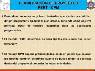 PLANIFICACIÓN DE PROYECTOSPLANIFICACIÓN DE PROYECTOS
PERT - CPMPERT - CPM
Basándose en redes muy bien diseñadas que ayuden a controlar,
dirigir, programar y ejecutar el plan creado. Teniendo como objetivo
principal dotar de canales razonables para las actividades
programadas.
El método PERT, determina, es decir fija las decisiones que deben
tomarse y
El método CPM supone probabilidades, es decir, puede que ocurran
los hechos, también determina cuanto se puede tardar la actividad
dentro del proyecto sin retardar las otras actividades.
 