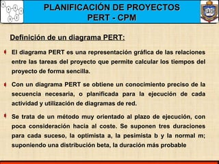 PLANIFICACIÓN DE PROYECTOSPLANIFICACIÓN DE PROYECTOS
PERT - CPMPERT - CPM
El diagrama PERT es una representación gráfica de las relaciones
entre las tareas del proyecto que permite calcular los tiempos del
proyecto de forma sencilla.
Con un diagrama PERT se obtiene un conocimiento preciso de la
secuencia necesaria, o planificada para la ejecución de cada
actividad y utilización de diagramas de red.
Se trata de un método muy orientado al plazo de ejecución, con
poca consideración hacia al coste. Se suponen tres duraciones
para cada suceso, la optimista a, la pesimista b y la normal m;
suponiendo una distribución beta, la duración más probable
Definición de un diagrama PERT:
 