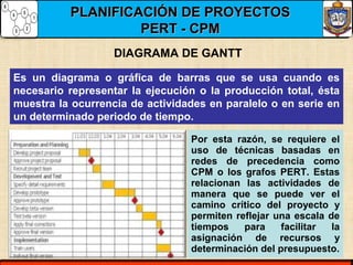 PLANIFICACIÓN DE PROYECTOSPLANIFICACIÓN DE PROYECTOS
PERT - CPMPERT - CPM
DIAGRAMA DE GANTT
Es un diagrama o gráfica de barras que se usa cuando es
necesario representar la ejecución o la producción total, ésta
muestra la ocurrencia de actividades en paralelo o en serie en
un determinado periodo de tiempo.
Por esta razón, se requiere el
uso de técnicas basadas en
redes de precedencia como
CPM o los grafos PERT. Estas
relacionan las actividades de
manera que se puede ver el
camino crítico del proyecto y
permiten reflejar una escala de
tiempos para facilitar la
asignación de recursos y
determinación del presupuesto.
 
