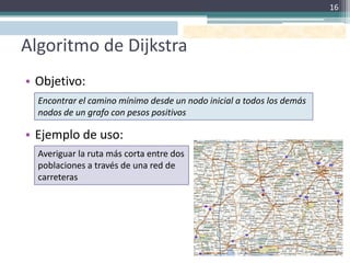 16



Algoritmo de Dijkstra
• Objetivo:
  Encontrar el camino mínimo desde un nodo inicial a todos los demás
  nodos de un grafo con pesos positivos

• Ejemplo de uso:
  Averiguar la ruta más corta entre dos
  poblaciones a través de una red de
  carreteras
 