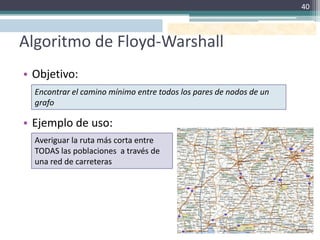 40



Algoritmo de Floyd-Warshall
• Objetivo:
  Encontrar el camino mínimo entre todos los pares de nodos de un
  grafo

• Ejemplo de uso:
  Averiguar la ruta más corta entre
  TODAS las poblaciones a través de
  una red de carreteras
 