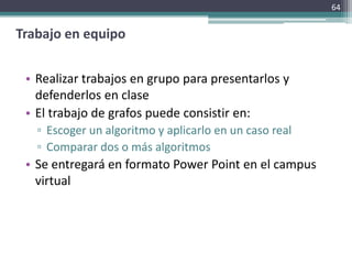 64


Trabajo en equipo


 • Realizar trabajos en grupo para presentarlos y
   defenderlos en clase
 • El trabajo de grafos puede consistir en:
   ▫ Escoger un algoritmo y aplicarlo en un caso real
   ▫ Comparar dos o más algoritmos
 • Se entregará en formato Power Point en el campus
   virtual
 