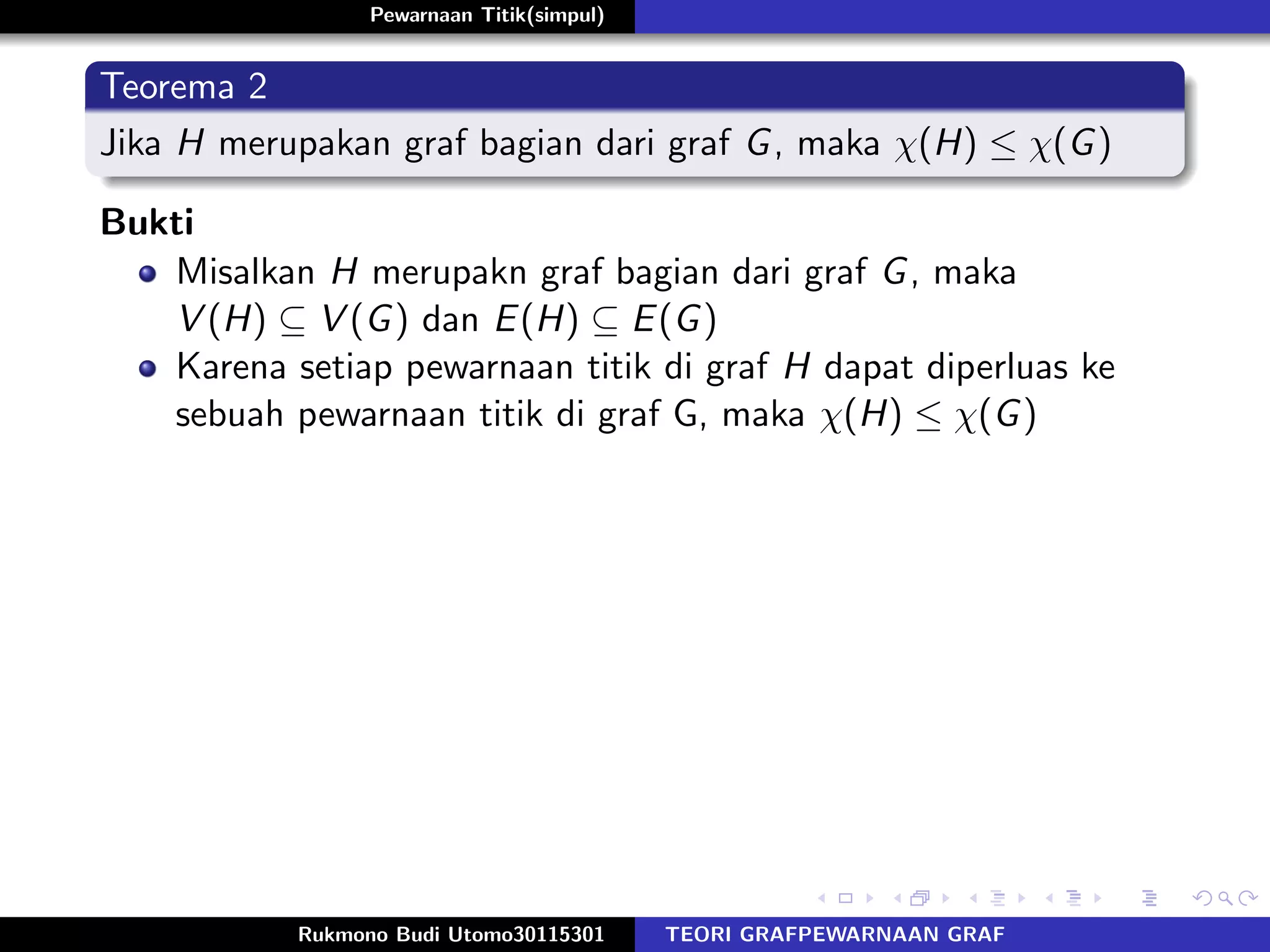 Pewarnaan Titik(simpul)
Teorema 2
Jika H merupakan graf bagian dari graf G, maka χ(H) ≤ χ(G)
Bukti
Misalkan H merupakn graf bagian dari graf G, maka
V (H) ⊆ V (G) dan E(H) ⊆ E(G)
Karena setiap pewarnaan titik di graf H dapat diperluas ke
sebuah pewarnaan titik di graf G, maka χ(H) ≤ χ(G)
Rukmono Budi Utomo30115301 TEORI GRAFPEWARNAAN GRAF
 