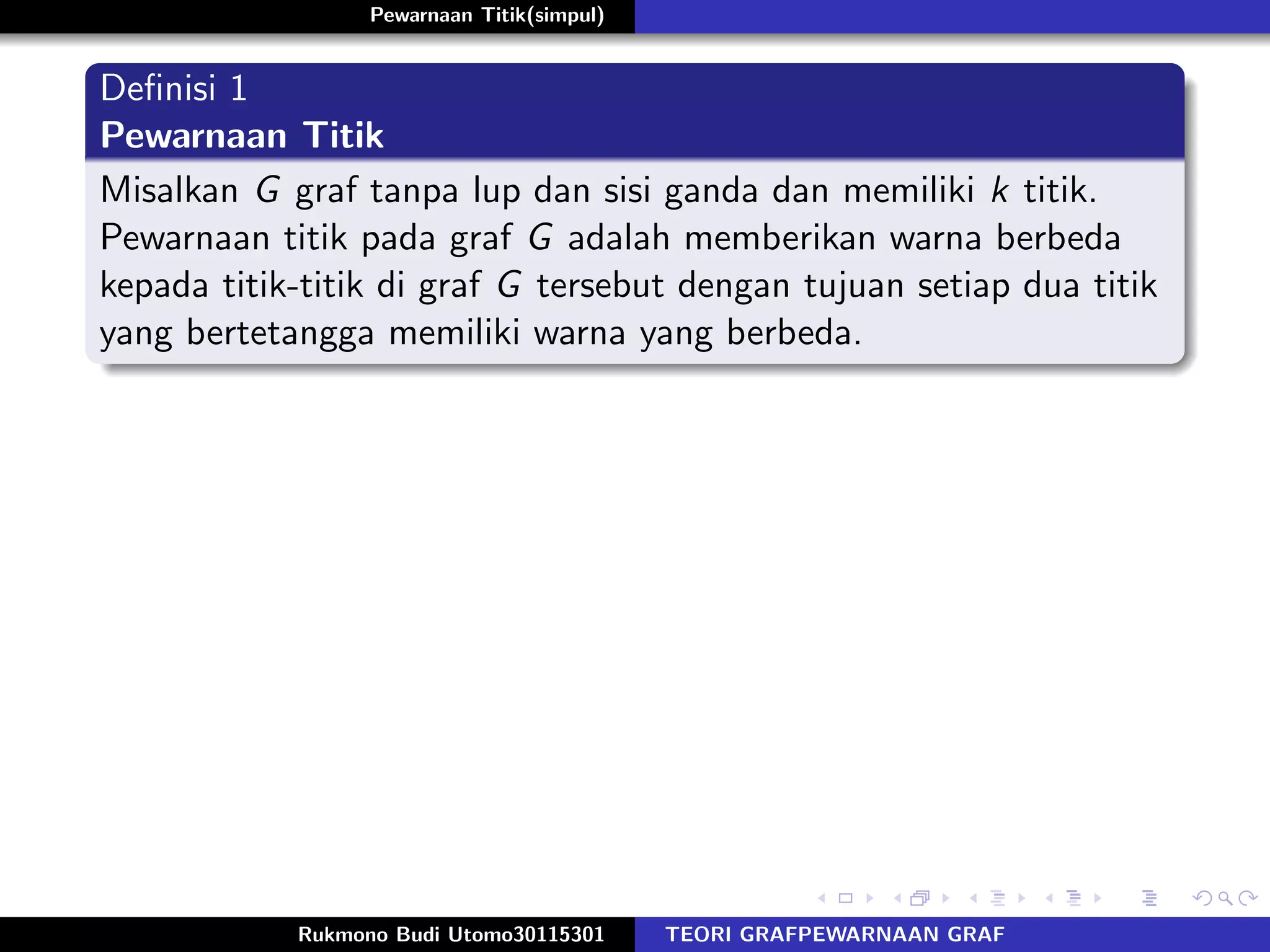 Pewarnaan Titik(simpul)
Deﬁnisi 1
Pewarnaan Titik
Misalkan G graf tanpa lup dan sisi ganda dan memiliki k titik.
Pewarnaan titik pada graf G adalah memberikan warna berbeda
kepada titik-titik di graf G tersebut dengan tujuan setiap dua titik
yang bertetangga memiliki warna yang berbeda.
Rukmono Budi Utomo30115301 TEORI GRAFPEWARNAAN GRAF
 