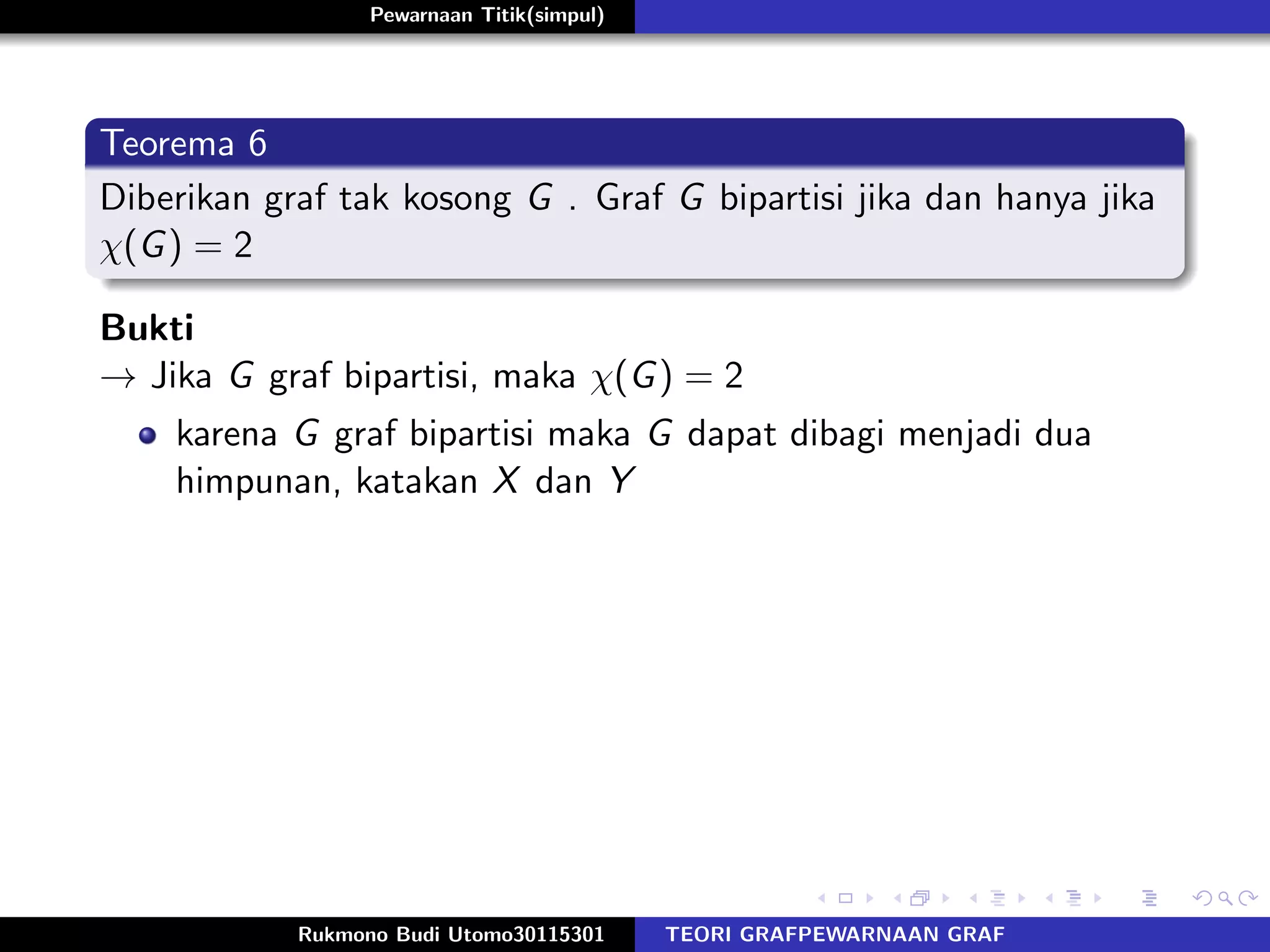 Pewarnaan Titik(simpul)
Teorema 6
Diberikan graf tak kosong G . Graf G bipartisi jika dan hanya jika
χ(G) = 2
Bukti
→ Jika G graf bipartisi, maka χ(G) = 2
karena G graf bipartisi maka G dapat dibagi menjadi dua
himpunan, katakan X dan Y
Rukmono Budi Utomo30115301 TEORI GRAFPEWARNAAN GRAF
 