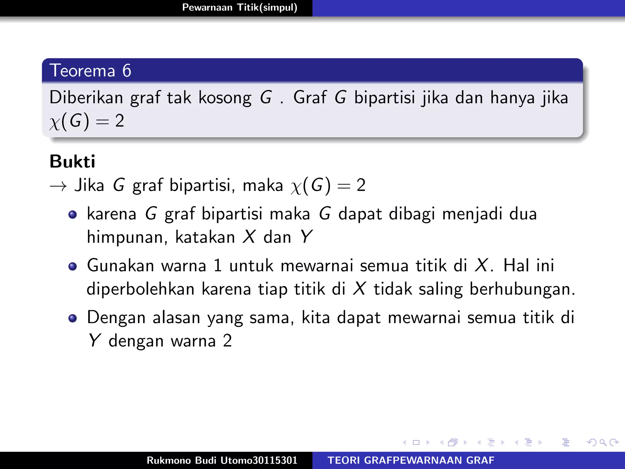 Pewarnaan Titik(simpul)
Teorema 6
Diberikan graf tak kosong G . Graf G bipartisi jika dan hanya jika
χ(G) = 2
Bukti
→ Jika G graf bipartisi, maka χ(G) = 2
karena G graf bipartisi maka G dapat dibagi menjadi dua
himpunan, katakan X dan Y
Gunakan warna 1 untuk mewarnai semua titik di X. Hal ini
diperbolehkan karena tiap titik di X tidak saling berhubungan.
Dengan alasan yang sama, kita dapat mewarnai semua titik di
Y dengan warna 2
Rukmono Budi Utomo30115301 TEORI GRAFPEWARNAAN GRAF
 