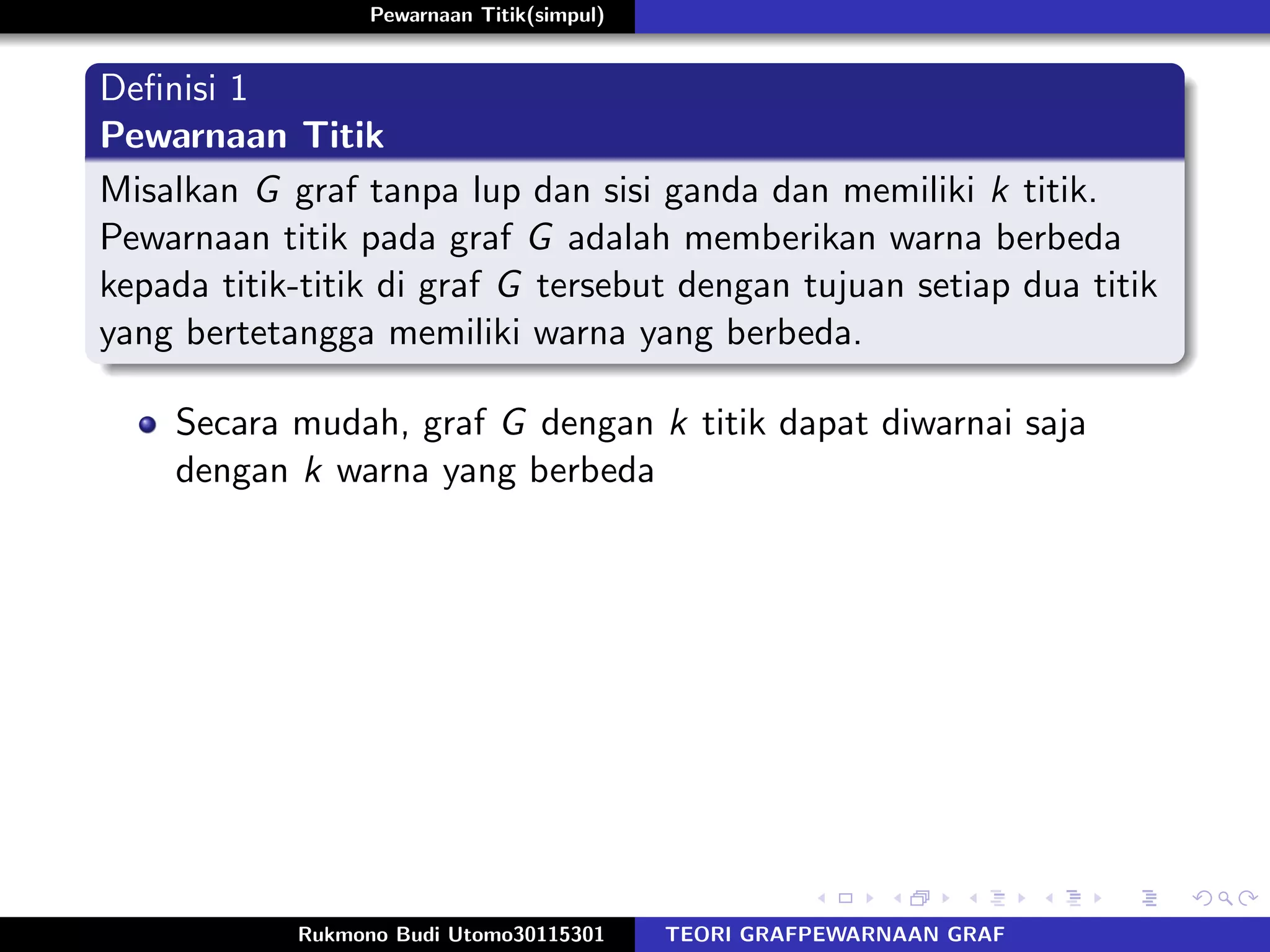 Pewarnaan Titik(simpul)
Deﬁnisi 1
Pewarnaan Titik
Misalkan G graf tanpa lup dan sisi ganda dan memiliki k titik.
Pewarnaan titik pada graf G adalah memberikan warna berbeda
kepada titik-titik di graf G tersebut dengan tujuan setiap dua titik
yang bertetangga memiliki warna yang berbeda.
Secara mudah, graf G dengan k titik dapat diwarnai saja
dengan k warna yang berbeda
Rukmono Budi Utomo30115301 TEORI GRAFPEWARNAAN GRAF
 