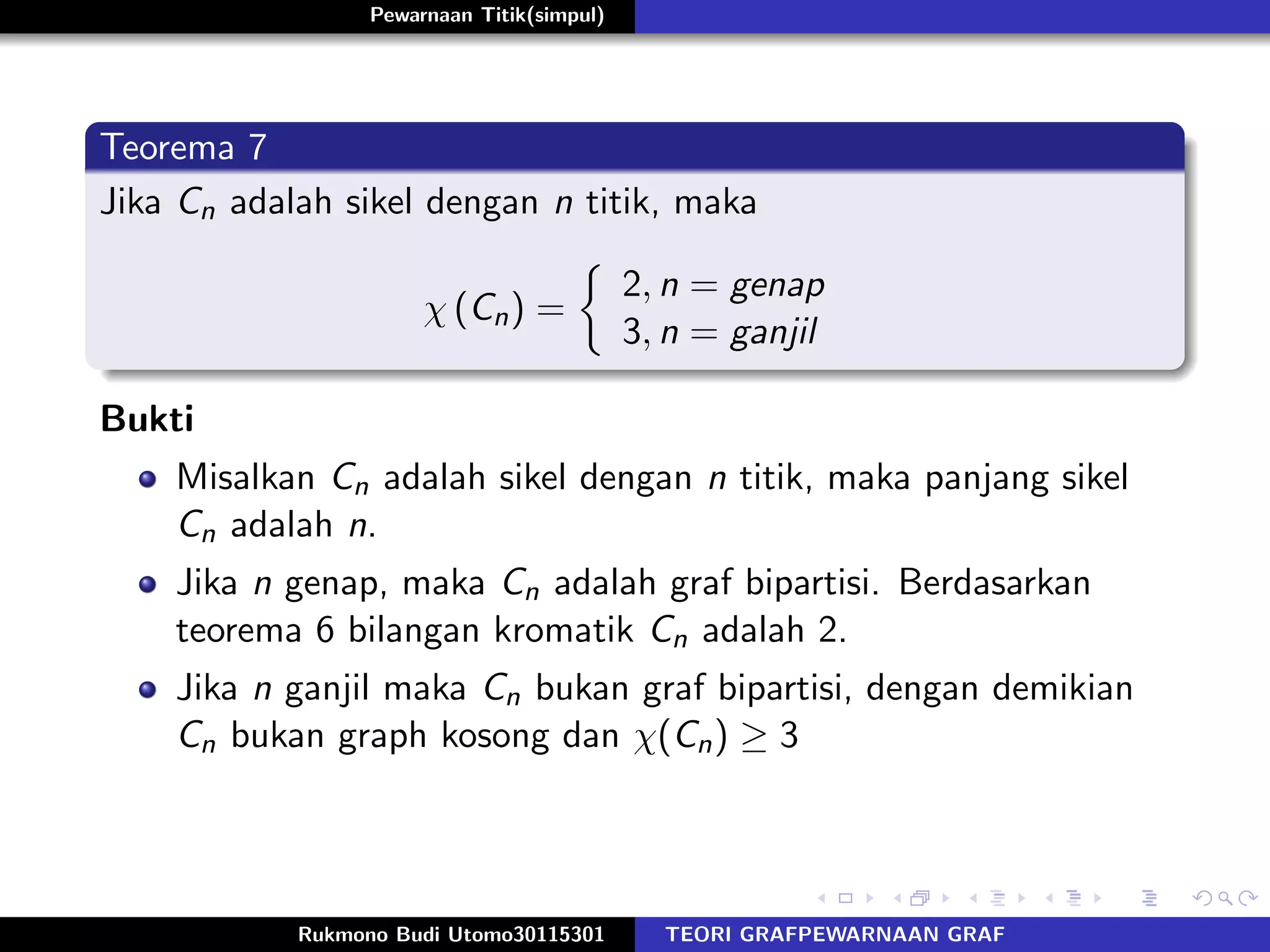 Pewarnaan Titik(simpul)
Teorema 7
Jika Cn adalah sikel dengan n titik, maka
χ (Cn) =
2, n = genap
3, n = ganjil
Bukti
Misalkan Cn adalah sikel dengan n titik, maka panjang sikel
Cn adalah n.
Jika n genap, maka Cn adalah graf bipartisi. Berdasarkan
teorema 6 bilangan kromatik Cn adalah 2.
Jika n ganjil maka Cn bukan graf bipartisi, dengan demikian
Cn bukan graph kosong dan χ(Cn) ≥ 3
Rukmono Budi Utomo30115301 TEORI GRAFPEWARNAAN GRAF
 