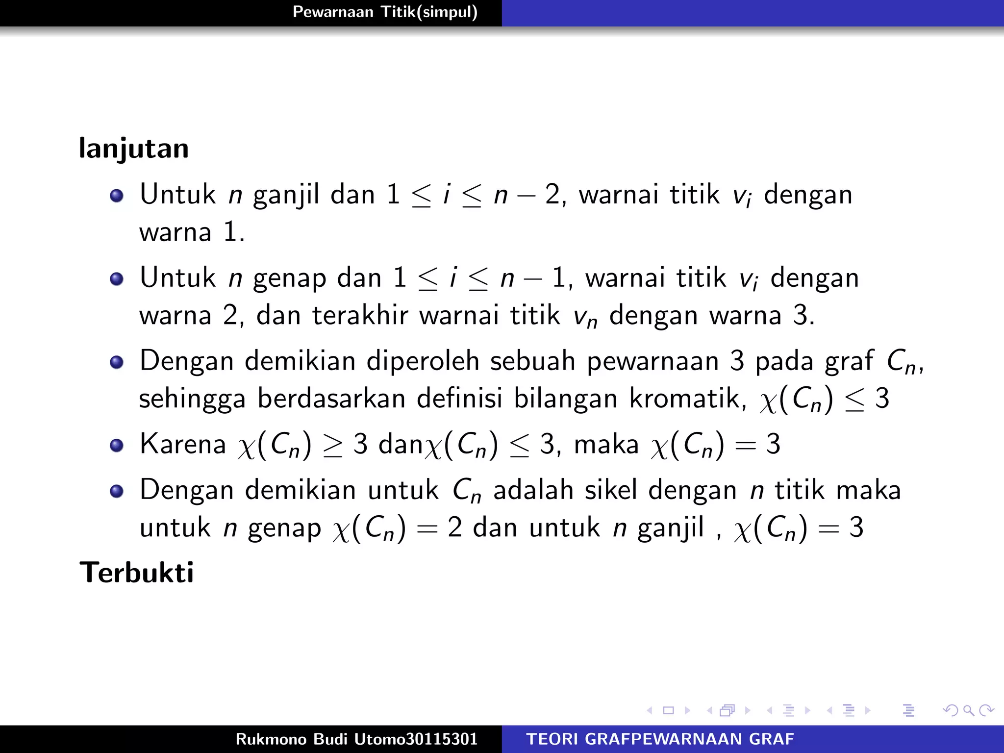 Pewarnaan Titik(simpul)
lanjutan
Untuk n ganjil dan 1 ≤ i ≤ n − 2, warnai titik vi dengan
warna 1.
Untuk n genap dan 1 ≤ i ≤ n − 1, warnai titik vi dengan
warna 2, dan terakhir warnai titik vn dengan warna 3.
Dengan demikian diperoleh sebuah pewarnaan 3 pada graf Cn,
sehingga berdasarkan deﬁnisi bilangan kromatik, χ(Cn) ≤ 3
Karena χ(Cn) ≥ 3 danχ(Cn) ≤ 3, maka χ(Cn) = 3
Dengan demikian untuk Cn adalah sikel dengan n titik maka
untuk n genap χ(Cn) = 2 dan untuk n ganjil , χ(Cn) = 3
Terbukti
Rukmono Budi Utomo30115301 TEORI GRAFPEWARNAAN GRAF
 