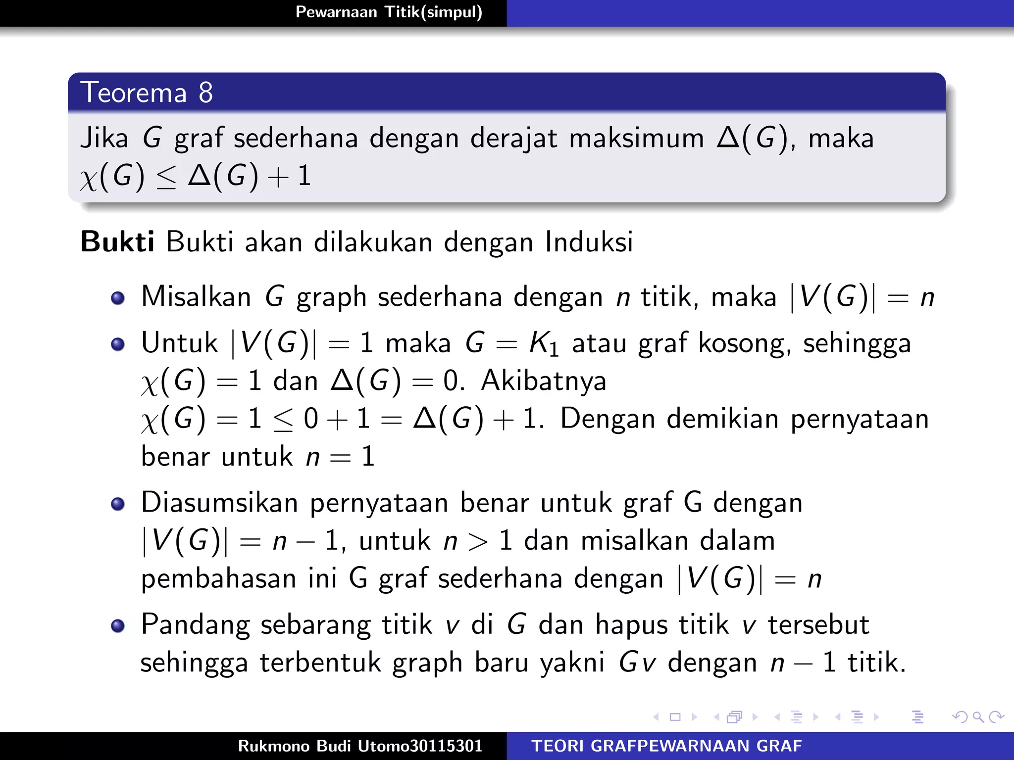 Pewarnaan Titik(simpul)
Teorema 8
Jika G graf sederhana dengan derajat maksimum ∆(G), maka
χ(G) ≤ ∆(G) + 1
Bukti Bukti akan dilakukan dengan Induksi
Misalkan G graph sederhana dengan n titik, maka |V (G)| = n
Untuk |V (G)| = 1 maka G = K1 atau graf kosong, sehingga
χ(G) = 1 dan ∆(G) = 0. Akibatnya
χ(G) = 1 ≤ 0 + 1 = ∆(G) + 1. Dengan demikian pernyataan
benar untuk n = 1
Diasumsikan pernyataan benar untuk graf G dengan
|V (G)| = n − 1, untuk n > 1 dan misalkan dalam
pembahasan ini G graf sederhana dengan |V (G)| = n
Pandang sebarang titik v di G dan hapus titik v tersebut
sehingga terbentuk graph baru yakni Gv dengan n − 1 titik.
Rukmono Budi Utomo30115301 TEORI GRAFPEWARNAAN GRAF
 