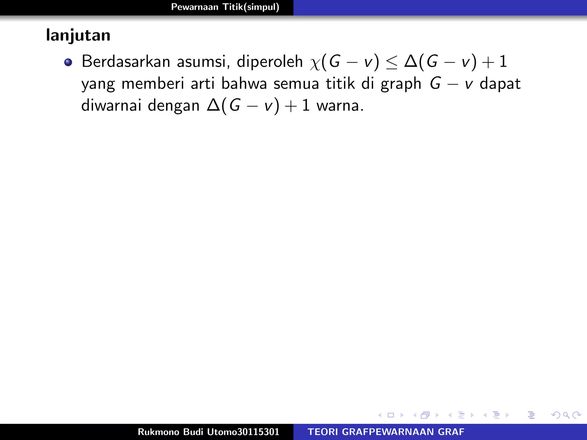 Pewarnaan Titik(simpul)
lanjutan
Berdasarkan asumsi, diperoleh χ(G − v) ≤ ∆(G − v) + 1
yang memberi arti bahwa semua titik di graph G − v dapat
diwarnai dengan ∆(G − v) + 1 warna.
Rukmono Budi Utomo30115301 TEORI GRAFPEWARNAAN GRAF
 