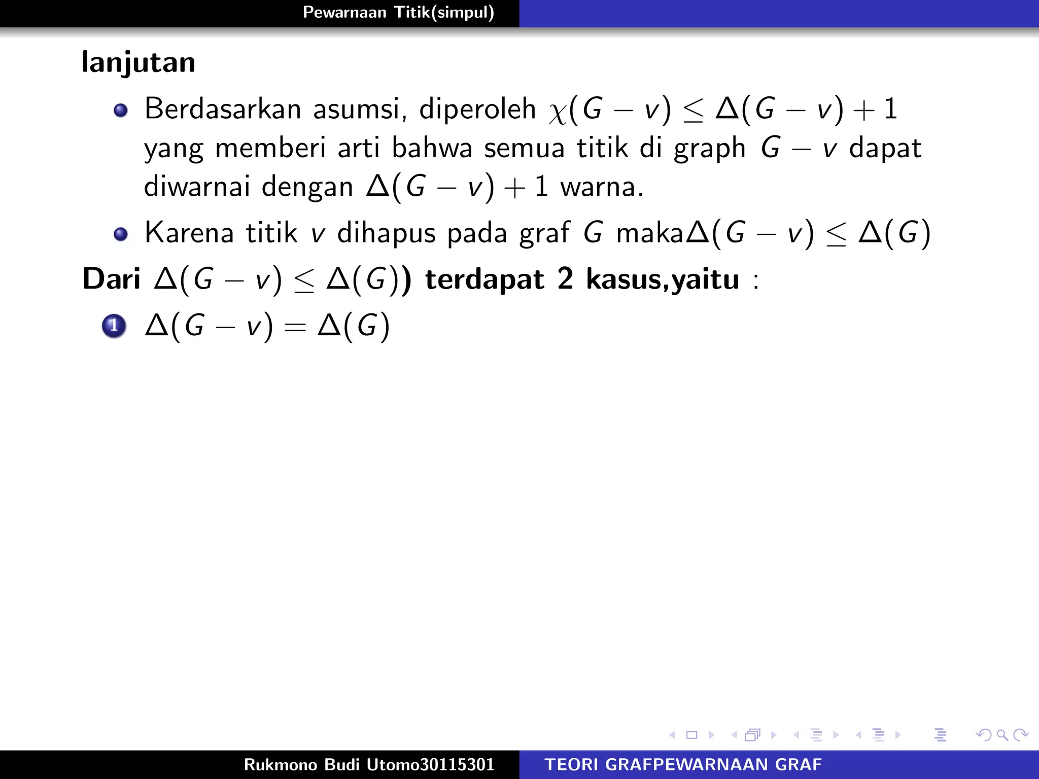 Pewarnaan Titik(simpul)
lanjutan
Berdasarkan asumsi, diperoleh χ(G − v) ≤ ∆(G − v) + 1
yang memberi arti bahwa semua titik di graph G − v dapat
diwarnai dengan ∆(G − v) + 1 warna.
Karena titik v dihapus pada graf G maka∆(G − v) ≤ ∆(G)
Dari ∆(G − v) ≤ ∆(G)) terdapat 2 kasus,yaitu :
1 ∆(G − v) = ∆(G)
Rukmono Budi Utomo30115301 TEORI GRAFPEWARNAAN GRAF
 