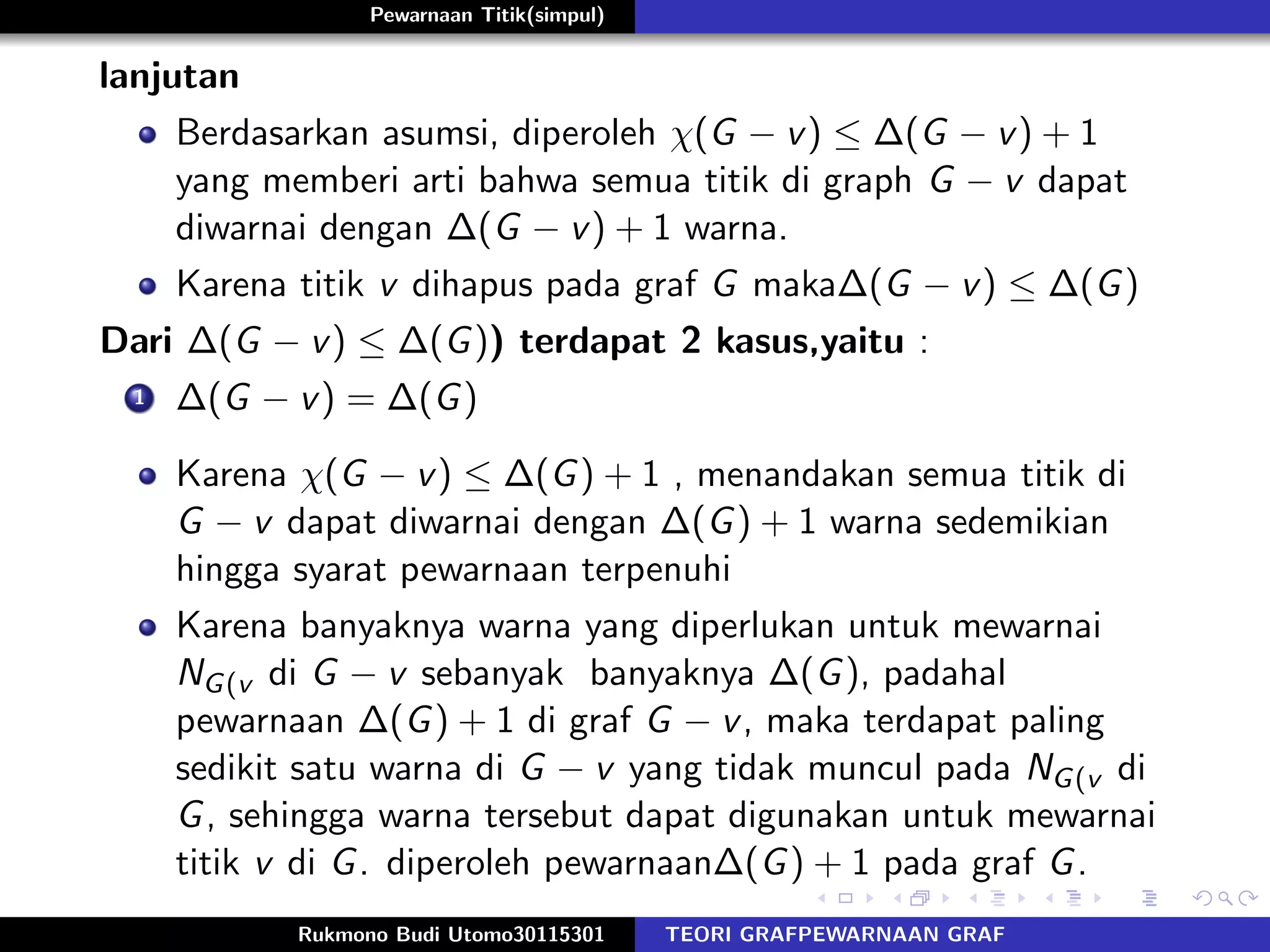 Pewarnaan Titik(simpul)
lanjutan
Berdasarkan asumsi, diperoleh χ(G − v) ≤ ∆(G − v) + 1
yang memberi arti bahwa semua titik di graph G − v dapat
diwarnai dengan ∆(G − v) + 1 warna.
Karena titik v dihapus pada graf G maka∆(G − v) ≤ ∆(G)
Dari ∆(G − v) ≤ ∆(G)) terdapat 2 kasus,yaitu :
1 ∆(G − v) = ∆(G)
Karena χ(G − v) ≤ ∆(G) + 1 , menandakan semua titik di
G − v dapat diwarnai dengan ∆(G) + 1 warna sedemikian
hingga syarat pewarnaan terpenuhi
Karena banyaknya warna yang diperlukan untuk mewarnai
NG(v di G − v sebanyak banyaknya ∆(G), padahal
pewarnaan ∆(G) + 1 di graf G − v, maka terdapat paling
sedikit satu warna di G − v yang tidak muncul pada NG(v di
G, sehingga warna tersebut dapat digunakan untuk mewarnai
titik v di G. diperoleh pewarnaan∆(G) + 1 pada graf G.
Rukmono Budi Utomo30115301 TEORI GRAFPEWARNAAN GRAF
 