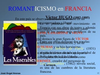 José Ángel Arenas 12
ROMANTICISMO en FRANCIA
En este país se observa claramente la división en las
tendencias conservadora y liberal.
En la tendencia conservadora encontramos autores como
CHATEAUBRIAND, LAMARTINE o VIGNY.
En la tendencia liberal destaca la gran figura de VÍCTOR
HUGO, de quien hablamos a continuación, y las de
ALEJANDRO DUMAS y su hijo homónimo.
Señalamos también el género de novela de viajes por la
gran vinculación con España. Destacan autores como
GAUTIER y MERIMÉE, creador del personaje de
Carmen.
Víctor HUGO (1802-1885)
Es el precursor del movimiento en
Francia con sus obras de teatro y además
uno de los poetas más prolíficos de su
país.
Entre sus obras destacan dos novelas:
Nuestra Señora de París, (1831)
novela histórica situada en la catedral de
París durante la Edad Media.
Los miserables, (1862) novela social,
es una de las cumbres de la literatura
francesa.
 