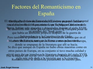José Ángel Arenas 14
Factores del Romanticismo en
España
El reinado absolutista de Fernando VII tienen un papel fundamental
en el desarrollo del Romanticismo en España por dos razones:
Se desarrolla más tarde que en otros países de Europa a pesar de
que había un ambiente propicio después de la guerra de
Independencia y la Constitución de Cádiz.
Muchos liberales tienen que exiliarse a otros países de Europa,
donde se empapan de la literatura que allí se hacía.
En España el movimiento romántico sirve para reivindicar y
rescatar a los clásicos que, como Lope de Vega o Calderón de la
Barca, habían sido atacados y denostados durante el siglo XVIII
en nombre del “buen gusto.”
Tras la muerte del rey en 1833 vuelven los liberales exiliados y el
Romanticismo se desarrolla plenamente en nuestro país.
Pero también se produce la misma revolución técnica que en el
resto de Europa, tanto en la forma como en los temas.
Se dice que aunque en España no hubo obras maestras como en
otros países de Europa, en su conjunto sí tuvo mucha calidad y
sirvió para dar un impulso a la literatura después del siglo XVIII,
siglo este más dado a la revisión que a la creación.
 