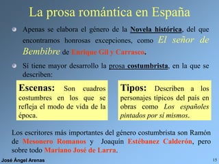 José Ángel Arenas 15
La prosa romántica en España
Apenas se elabora el género de la Novela histórica, del que
encontramos honrosas excepciones, como El señor de
Bembibre de Enrique Gil y Carrasco.
Sí tiene mayor desarrollo la prosa costumbrista, en la que se
describen:
Escenas: Son cuadros
costumbres en los que se
refleja el modo de vida de la
época.
Tipos: Describen a los
personajes típicos del país en
obras como Los españoles
pintados por sí mismos.
Los escritores más importantes del género costumbrista son Ramón
de Mesonero Romanos y Joaquín Estébanez Calderón, pero
sobre todo Mariano José de Larra.
 