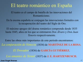 José Ángel Arenas 17
El teatro romántico en España
El teatro es el campo de batalla de las innovaciones del
Romanticismo.
En la escena española se conjugan las innovaciones formales con
la recuperación del teatro del Siglo de Oro.
El máximo apogeo del drama romántico comprende desde 1835
hasta 1845, años en los que se estrenaron Don Álvaro y Don Juan
Tenorio respectivamente.
Entre las obras más importantes de este periodo encontramos:
La conjuración de Venecia (1834) de MARTÍNEZ DE LA ROSA.
El Trovador (1836) de GARCÍA GUTIÉRREZ.
Los amantes de Teruel (1837) de J. E. HARTZENBUSCH.
 