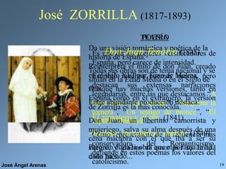José Ángel Arenas 19
José ZORRILLA (1817-1893)
POESÍA
Es uno de los mejores versificadores de
España, pero carece de intensidad.
Escribió muchos poemas breves, pero
destacan sus extensas narraciones
legendarias, entre las que destacamos “A
buen juez, mejor testigo”, “Margarita la
tornera”, “Un testigo de bronce”, “El
capitán Montoya”...
Como representante de la tendencia más
conservadora del Romanticismo,
defiende en estos poemas los valores del
catolicismo.
TEATRO
Da una visión romántica y poética de la
historia de España.
Todas sus obras son de tema nacional y se
sitúan en la Edad Media o en el Siglo de
Oro.
Entre abundante producción destaca:
-El zapatero y el rey. (1841)
-Traidor, inconfeso y mártir. (1849)
Pero sin duda la obra que más fama le ha
dado ha sido...
Don Juan Tenorio (1845)
Reinterpreta el mito de don Juan, creado
en el siglo XVI por Tirso de Molina.
Aunque hay muchas versiones, tanto en
España como en el extranjero, la versión
de Zorrilla es la más conocida.
Don Juan, un libertino camorrista y
mujeriego, salva su alma después de una
cena macabra con el que iba a ser su
suegro, y gracias al amor por su amada
doña Inés.
 