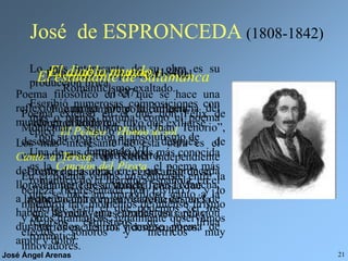 José Ángel Arenas 21
José de ESPRONCEDA (1808-1842)
Este poeta es representativo del
Romanticismo exaltado.
Fue un hombre políticamente
comprometido que tuvo que exiliarse
por su oposición al absolutismo de
Fernando VII.
Hombre apasionado, el gran amor de su
vida fue Teresa Mancha, con la que
mantuvo una tormentosa relación, en la
que se incluyen escapadas, un rapto y
varios encuentros y desencuentros.
Lo más interesante de su obra es su
producción lírica.
Escribió numerosas composiciones con
más o menos fortuna, como el poema
épico El Pelayo o Himno al sol.
Una de sus composiciones más conocida
es la Canción del Pirata, el poema más
romántico de la literatura española, en el
que se hace un maravilloso canto a la
libertad y en el que podemos ver los
recursos estilísticos de la lírica
romántica.
El estudiante de Salamanca
(1837)
Poema extenso en el que don Félix de
Montemar, “segundo don Juan Tenorio”,
desciende al infierno después de
contemplar su propio entierro.
En el poema vemos un contraste entre la
belleza (representada por Elvira) y lo
macabro; hay momentos de intenso lirismo
y otros dramáticos; igualmente observamos
efectos sonoros y métricos muy
innovadores.
El diablo mundo (1840)
Poema filosófico en el que se hace una
reflexión amarga sobre la influencia del
mundo en el hombre.
Los más interesante de esta obra es el
Canto a Teresa, un poema independiente
del resto de la obra, en el que Espronceda
llora la muerte de su amada Teresa Mancha,
a la que encontró en su velatorio después de
haber llevado una tormentosa relación
durante años. Es un hermoso poema de
amor y dolor.
 