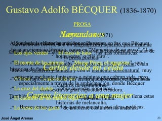 José Ángel Arenas 23
Gustavo Adolfo BÉCQUER (1836-1870)
PROSA
Son historias breves, con un lenguaje muy sencillo, pero lleno de
elegancia, belleza y lirismo, por lo que se la considera el creador de
la prosa poética.
Estos relatos, ambientados casi todos en la Edad Media, están
llenos de misterio y fantasía y con el elemento sobrenatural muy
presente mediante fantasmas o estatuas que cobran vida, pero
especialmente a través de la ambientación, donde Bécquer
demuestra su gran capacidad creadora.
También observamos el típico desengaño romántico que llena estas
historias de melancolía.
Leyendas (1871)
Algunas de las historias más conocidas son:
-“Los ojos verdes” y “El rayo de luna”, las más románticas.
-“El monte de las ánimas” y “Maese Pérez, el organista”, son
historias de fantasmas.
-“El beso” y “La ajorca de oro” con estatuas como protagonistas.
-“La cruz del diablo”, sobre leyendas populares.
-“El caudillo de las manos rojas”, de tema hindú.
-“La venta de los gatos” de ambiente costumbrista andaluz.
Narraciones
Son breves relatos aparecidos en la prensa en los que Bécquer
hace un ejercicio literario, como en “Memorias de un pavo”, “Las
hojas secas” o “Es raro”.
Cartas desde mi celda
Colaboraciones periodísticas en las que podemos ver hermosos
cuadros de costumbres.
Cartas literarias a una mujer
Breves ensayos en los que nos muestra sus ideas poéticas.
 