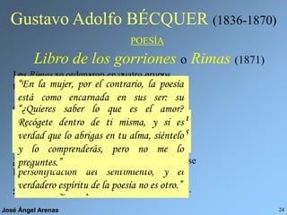 José Ángel Arenas 24
Gustavo Adolfo BÉCQUER (1836-1870)
POESÍA
Libro de los gorriones o Rimas (1871)
Las Rimas se ordenaron en cuatro grupos
temáticos.
1º Rimas I a la XI: el tema es la poesía y su
conexión con el mundo.
2º Rimas XII a la XXIX: Está enamorado y
canta a su amor correspondido
3º Rimas XXX a la LI: Está decepcionado y se
lamenta por el fin del amor.
4º Rimas LII al final: Sólo ve dolor y muerte.
Son muy interesantes sus ideas sobre la
poesía. Veamos algunas de ellas:
“La poesía eres tú, te he dicho, porque la
poesía es sentimiento y el sentimiento es la
mujer.”
“¿Cómo la palabra, cómo un idioma grosero
y mezquino, insuficiente a veces para
expresar las necesidades de la materia,
podrá servir de digno intérprete entre dos
almas? Imposible.”
“El pueblo ha sido y será siempre el gran
poeta de todas las edades y de todas las
naciones.”
“Yo no sé por qué los poetas y las mujeres
no se entienden mejor entre sí. Su manera
de sentir tiene tantos puntos en de
contacto. Quizás por eso...”
“Podrá no haber poetas, pero siempre
habrá poesía.”
“Todo el mundo siente. Sólo a algunos
seres les es dado el guardar, como un
tesoro, la memoria viva de lo que han
sentido. Yo creo que éstos son los poetas.
Es más, creo que únicamente por esto lo
son.”
“En la mujer, por el contrario, la poesía
está como encarnada en sus ser; su
aspiración, sus presentimientos, sus
pasiones y su destino son poesía.”
“En mi interior te dije que la poesía eres
tú, porque tú eres la más bella
personificación del sentimiento, y el
verdadero espíritu de la poesía no es otro.”
“¿Quieres saber lo que es el amor?
Recógete dentro de ti misma, y si es
verdad que lo abrigas en tu alma, siéntelo
y lo comprenderás, pero no me lo
preguntes.”
 