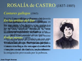 José Ángel Arenas 25
ROSALÍA de CASTRO (1837-1885)
Es una de las precursoras del
resurgimiento de las letras gallegas.
Escribió en gallego y en español.
Denuncia el retraso de Galicia y los
problemas sociales de su tierra.
La mayor parte de su obra poética está
inundada de una fina tristeza que por
momentos llega a la amargura, atribuible
en parte a sus circunstancias familiares.
Cantares gallegos (1863)
Escrito en gallego. Recrea la poesía
popular gallega. Son poemas amorosos en
los que canta a las fiestas, a las gentes y a
los motivos típicos del paisaje de su tierra.
El tono es desenfadado y alegre.
Follas novas (1880)
También en gallego. Refleja una profunda
tristeza interior a la vez que denuncia la
situación social de Galicia, especialmente
la emigración provocada por la pobreza.
En las orillas del Sar (1884)
En castellano. Continúa el tono pesimista
de la obra anterior. Sentimos la total
ausencia de esperanza, incluso en el amor
o en Dios. Los poemas en los que insiste
sobre el problema de Galicia no son más
que el reflejo de ese desasosiego interior.
 