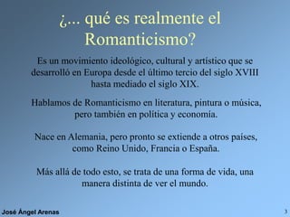 José Ángel Arenas 3
¿... qué es realmente el
Romanticismo?
Es un movimiento ideológico, cultural y artístico que se
desarrolló en Europa desde el último tercio del siglo XVIII
hasta mediado el siglo XIX.
Más allá de todo esto, se trata de una forma de vida, una
manera distinta de ver el mundo.
Hablamos de Romanticismo en literatura, pintura o música,
pero también en política y economía.
Nace en Alemania, pero pronto se extiende a otros países,
como Reino Unido, Francia o España.
 