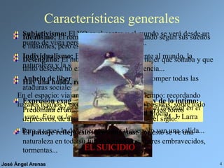 José Ángel Arenas 4
Características generales
“Libertad en política, libertad en economía, libertad en el
arte. Esta es la consigna de nuestro tiempo.” M. J. Larra
Subjetivismo: El YO es el centro y el mundo se verá desde un
punto de vista personal, lo que conlleva...
Individualismo: El hombre está solo frente al mundo, la
naturaleza y la sociedad.
Anhelo de libertad: El hombre lucha por romper todas las
ataduras sociales, morales y artísticas.
Expresión exagerada de los sentimientos y de lo íntimo:
Predomina el amor sobre todo, pero también los tonos
depresivos, de ahí que se hable de “el mal del siglo.”
El paisaje refleja estos sentimientos: Por esto se ve una
naturaleza en toda su furia: acantilados, mares embravecidos,
tormentas...
Idealismo: El romántico construye el mundo según sus sueños
e ilusiones, pero esto lleva al...
Desengaño: El mundo, la sociedad o la mujer que soñaba y que
tanto deseaba no existen. Como consecuencia...
Hay una huida, real o imaginaria:
En el espacio: viajando a
lugares lejanos y exóticos.
En el tiempo: recordando
épocas pasadas, sobre todo
la Edad Media.
Pero a veces la desesperación es tal que sólo ven una salida...
EL SUICIDIO
 