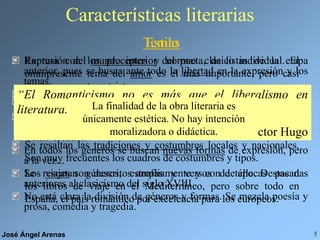 José Ángel Arenas 5
Características literarias
Ruptura con los preceptos y normas clasicistas de la etapa
anterior, pues se busca ante todo la libertad en la expresión y los
temas.
El “buen gusto” neoclásico es sustituido por la intensidad en la
expresión de los sentimientos.
No se aceptan más normas que las que imponga la Inspiración. Se
idealiza el proceso de creación artística y se ve al poeta como un
Genio creador.
En todos los géneros se buscan nuevas formas de expresión, pero
a la vez...
Se rescatan géneros, estrofas y versos de épocas pasadas
anteriores al clasicismo del siglo XVIII.
No está clara la división de géneros y formas. Se mezcla poesía y
prosa, comedia y tragedia.
Estilo
Temas
Expresión del mundo interior del poeta, de lo individual. El
omnipresente tema del amor es el más importante, pero casi
siempre en un tono triste.
Cantan a la libertad, la personal, pero también la colectiva.
Aparecen los temas de misterio y ultratumba, los fantasmas, las
creaciones sobrenaturales, etc.
Se resaltan las tradiciones y costumbres locales y nacionales.
Son muy frecuentes los cuadros de costumbres y tipos.
Los viajes son descritos ampliamente y con detalle. Destacan
los libros de viaje en el Mediterráneo, pero sobre todo en
España, el país romántico por excelencia para los europeos.
“El Romanticismo no es más que el liberalismo en
literatura.”
Víctor Hugo
La finalidad de la obra literaria es
únicamente estética. No hay intención
moralizadora o didáctica.
 