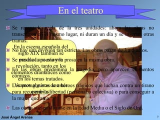 José Ángel Arenas 7
En el teatro
En la escena española del
siglo XIX también se
produce una enorme
revolución, tanto en los
elementos dramáticos como
en los temas tratados.
Veamos algunos de estos
cambios:
Se rompe la regla de la tres unidades: ahora las obras no
transcurren en el mismo lugar, ni duran un día y se insertan otras
tramas.
No hay una división tan estricta. Las obras pasan de 3 a 5 actos.
Se mezcla la poesía y la prosa en la misma obra.
En las obras predomina la tragedia, pero aparecen elementos
cómicos.
Los protagonistas son héroes trágicos que luchan contra un tirano
para recuperar la libertad (personal o colectiva) o para conseguir a
la mujer que ama.
Las obras suelen situarse en la Edad Media o el Siglo de Oro.
 