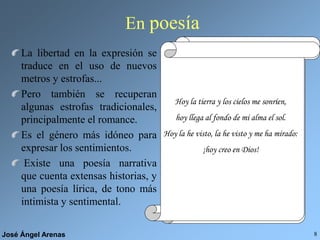 José Ángel Arenas 8
En poesía
La libertad en la expresión se
traduce en el uso de nuevos
metros y estrofas...
Pero también se recuperan
algunas estrofas tradicionales,
principalmente el romance.
Es el género más idóneo para
expresar los sentimientos.
Existe una poesía narrativa
que cuenta extensas historias, y
una poesía lírica, de tono más
intimista y sentimental.
POLIMETRÍA
Un ¡ay! De alguno que al mundo
pronuncia el último adiós.
El ruido
cesó,
un hombre
pasó
embozado
y el sombrero...
PREDOMINIO DE LA
RIMAASONANTE
ROMANCE
Más de quinientos años,
en una torcida calle,
que de Sevilla, en el centro,
da paso a otras principales;
cerca de la media noche,
cuando la ciudad más grande...
QUINTILLA
Hojas del árbol caídas
juguetes del viento son:
las ilusiones perdidas
¡ay! son hojas desprendidas
del árbol del corazón.
Pasó un día y otro día,
un mes y otro mes pasó,
y un año pasado había,
mas de Flandes no volvía
Diego, que a Flandes partió.
Por una mirada, un mundo;
por una sonrisa, un cielo;
por un beso... ¡yo no sé
qué te diera por un beso!
Cada vez huye más de los vivos,
cada vez habla más con los muertos,
y es que cuando nos rinde el cansancio
propicio a la paz y al sueño,
el cuerpo tiende al reposo,
el alma tiende a lo eterno.
COPLA DE PIE
QUEBRADO
He llamado a tu ventana,
mi sultana,
siempre fiel a mi pasión,
y enojado me despido,
pues dormido
encontré tu corazón.
Hoy la tierra y los cielos me sonríen,
hoy llega al fondo de mi alma el sol.
Hoy la he visto, la he visto y me ha mirado:
¡hoy creo en Dios!
 