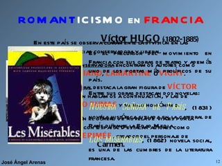 ROMANT ICISMO en   FRANCIA En este país se observa claramente la división en las tendencias conservadora y liberal. En la tendencia  conservadora  encontramos autores como  CHATEAUBRIAND ,  LAMARTINE  o  VIGNY . En la tendencia  liberal  destaca la gran figura de  VÍCTOR HUGO , de quien hablamos a continuación, y las de  ALEJANDRO DUMAS  y su hijo homónimo. Señalamos también el género de novela de viajes por la gran vinculación con España. Destacan autores como  GAUTIER  y  MERIMÉE , creador del personaje de  Carmen. Víctor HUGO  (1802-1885) Es el precursor del movimiento en Francia con sus obras de teatro y además uno de los poetas más prolíficos de su país. Entre sus obras destacan dos novelas: Nuestra Señora de París , (1831) novela histórica situada en la catedral de París durante la Edad Media. Los miserables , (1862) novela social, es una de las cumbres de la literatura francesa. 