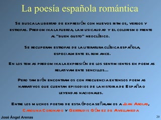 La poesía española romántica Se busca la libertad de expresión con nuevos ritmos, versos y estrofas. Predomina la fuerza, la musicalidad y el colorismo frente al “buen gusto” neoclásico.  Se recuperan estrofas de la literatura clásica española, especialmente el romance. En los temas predomina la expresión de los sentimientos en poemas relativamente sencillos... Pero también encontramos con frecuencia extensos poemas narrativos que cuentan episodios de la historia de España o leyendas nacionales.  Entre los muchos poetas de esta época señalamos a  Juan Arolas ,  Carolina Coronado  y  Gertrudis Gómez de Avellaneda 