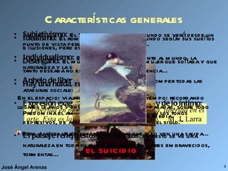 Características generales “ Libertad en política, libertad en economía, libertad en el arte. Esta es la consigna de nuestro tiempo.”  M. J. Larra Subjetivismo:  El YO es el centro y el mundo se verá desde un punto de vista personal, lo que conlleva... Individualismo:  El hombre está solo frente al mundo, la naturaleza y la sociedad. Anhelo de libertad:  El hombre lucha por romper todas las ataduras sociales, morales y artísticas. Expresión exagerada de los sentimientos y de lo íntimo:  Predomina el amor sobre todo, pero también los tonos depresivos, de ahí que se hable de “el mal del siglo.” El paisaje refleja estos sentimientos:  Por esto se ve una naturaleza en toda su furia: acantilados, mares embravecidos, tormentas... Idealismo:  El romántico construye el mundo según sus sueños e ilusiones, pero esto lleva al... Desengaño:  El mundo, la sociedad o la mujer que soñaba y que tanto deseaba no existen.   Como consecuencia... Hay una huida, real o imaginaria:  En el espacio: viajando a lugares lejanos y exóticos. En el tiempo: recordando épocas pasadas, sobre todo la Edad Media. Pero a veces la desesperación es tal que sólo ven una salida... EL SUICIDIO 