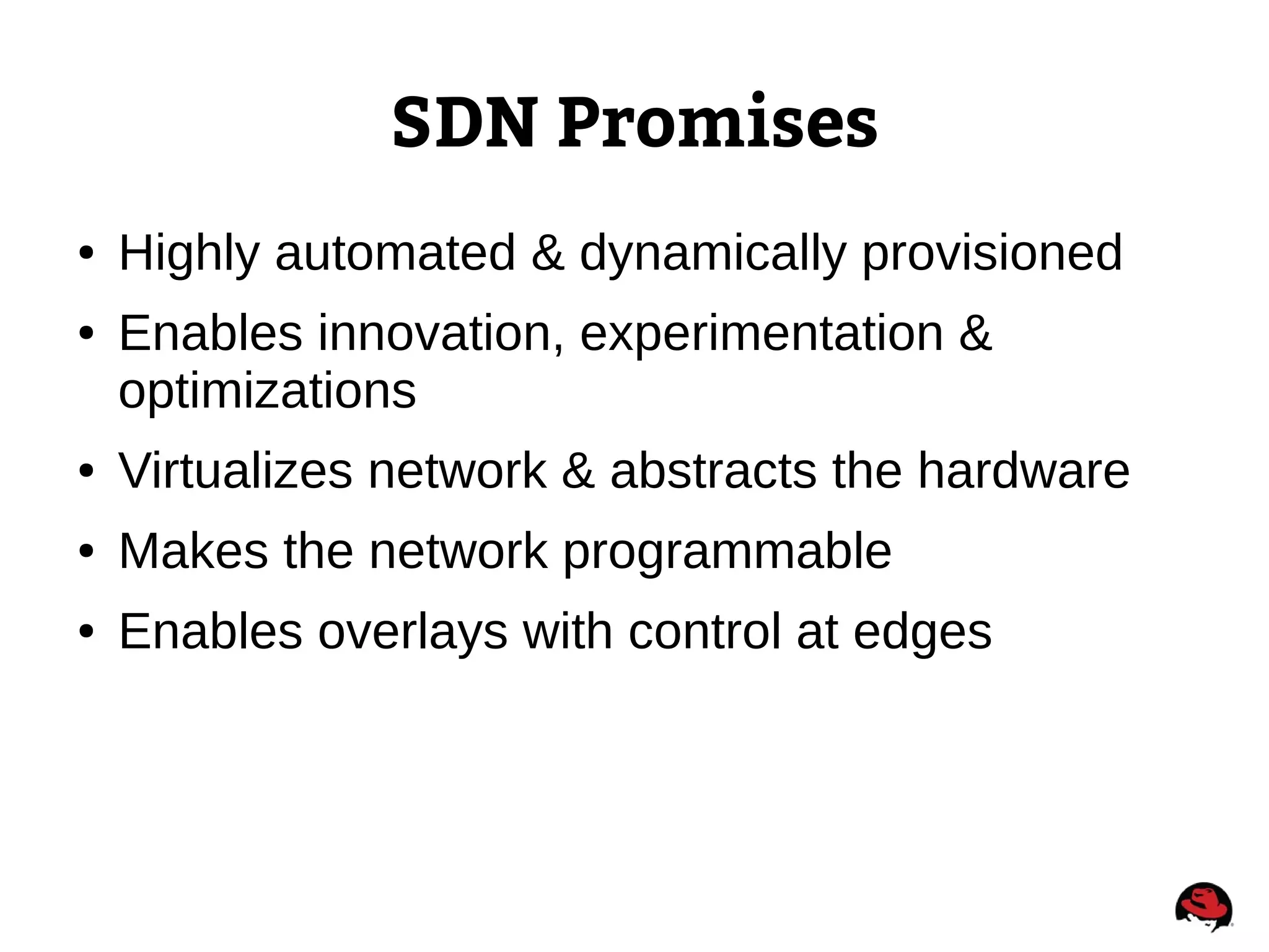 SDN Promises
● Highly automated & dynamically provisioned
● Enables innovation, experimentation &
optimizations
● Virtualizes network & abstracts the hardware
● Makes the network programmable
● Enables overlays with control at edges
 
