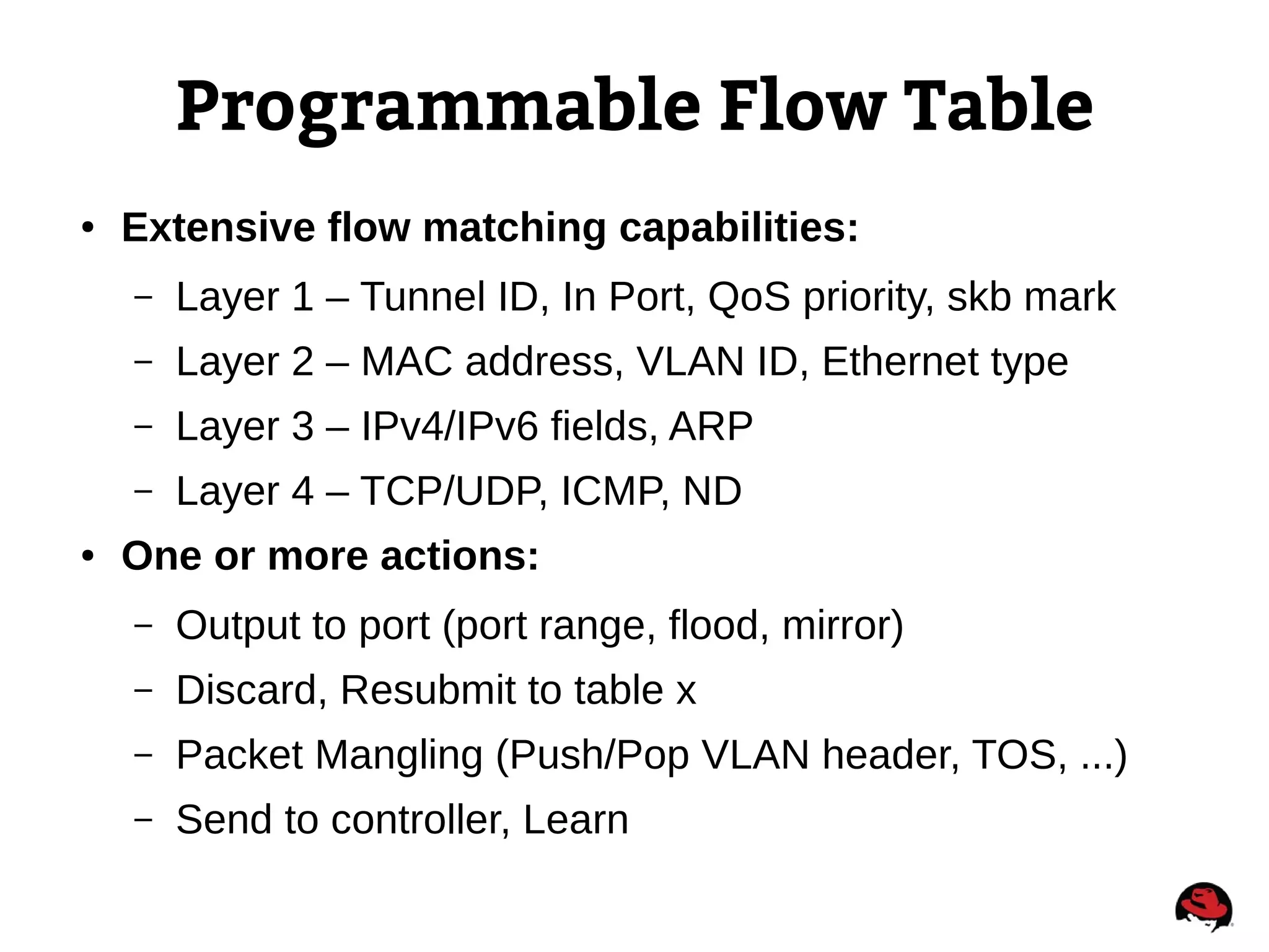 Programmable Flow Table
● Extensive flow matching capabilities:
– Layer 1 – Tunnel ID, In Port, QoS priority, skb mark
– Layer 2 – MAC address, VLAN ID, Ethernet type
– Layer 3 – IPv4/IPv6 fields, ARP
– Layer 4 – TCP/UDP, ICMP, ND
● One or more actions:
– Output to port (port range, flood, mirror)
– Discard, Resubmit to table x
– Packet Mangling (Push/Pop VLAN header, TOS, ...)
– Send to controller, Learn
 