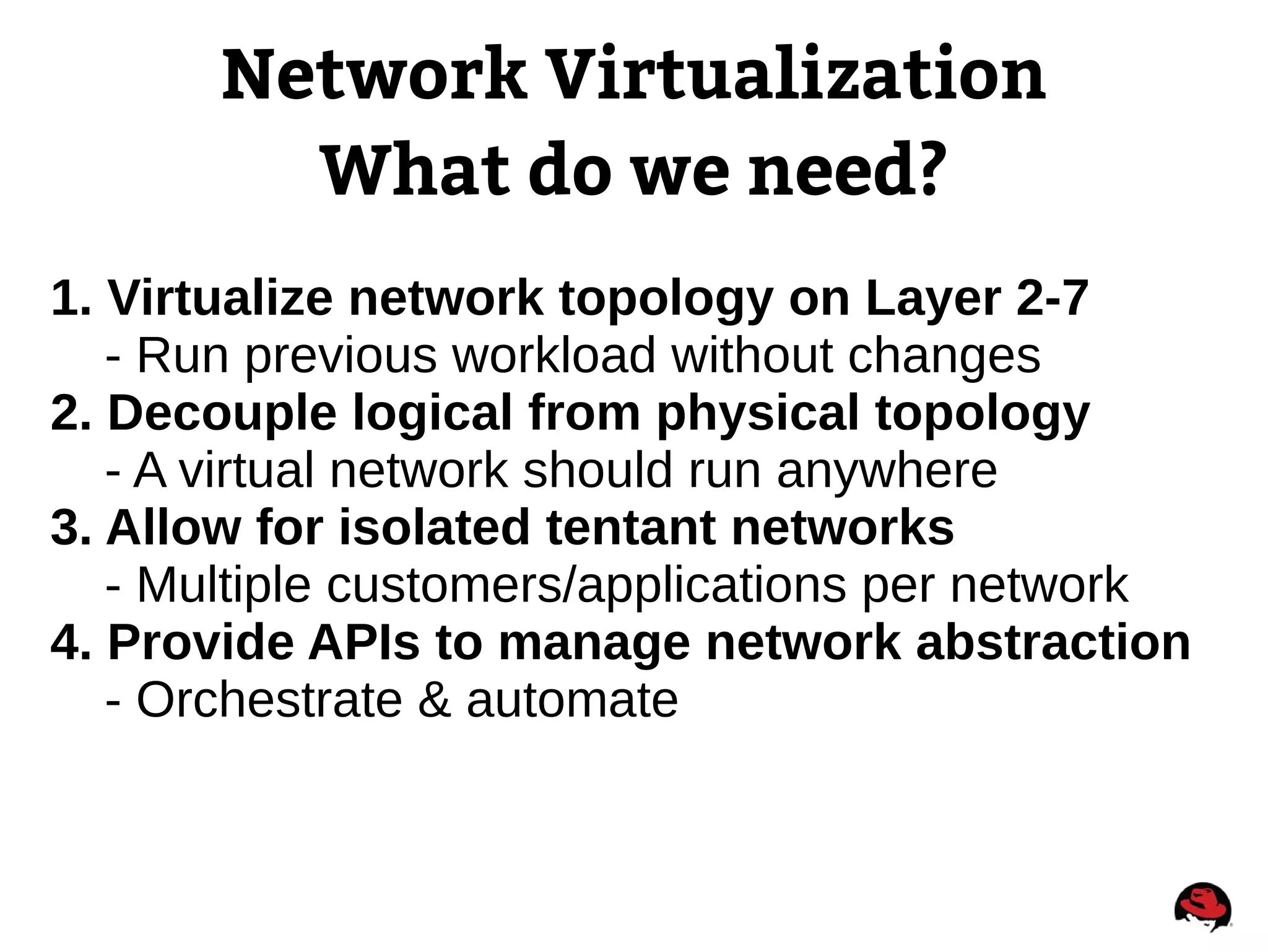Network Virtualization
What do we need?
1. Virtualize network topology on Layer 2-7
- Run previous workload without changes
2. Decouple logical from physical topology
- A virtual network should run anywhere
3. Allow for isolated tentant networks
- Multiple customers/applications per network
4. Provide APIs to manage network abstraction
- Orchestrate & automate
 