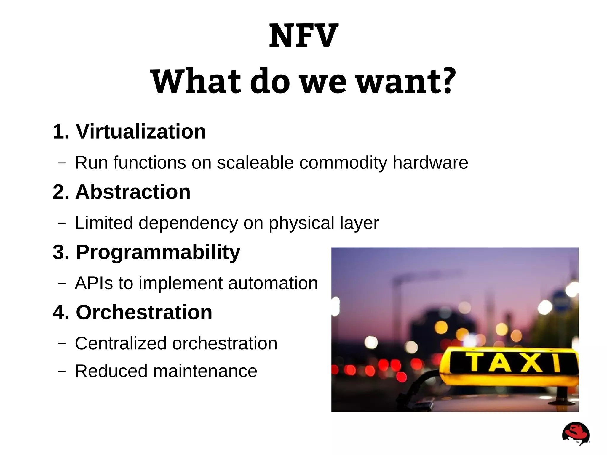 NFV
What do we want?
1. Virtualization
– Run functions on scaleable commodity hardware
2. Abstraction
– Limited dependency on physical layer
3. Programmability
– APIs to implement automation
4. Orchestration
– Centralized orchestration
– Reduced maintenance
 