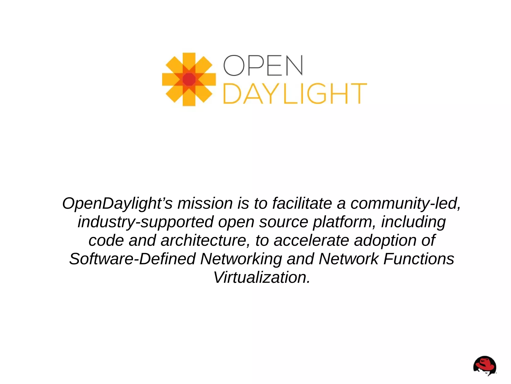 OpenDaylight’s mission is to facilitate a community-led,
industry-supported open source platform, including
code and architecture, to accelerate adoption of
Software-Defined Networking and Network Functions
Virtualization.
 