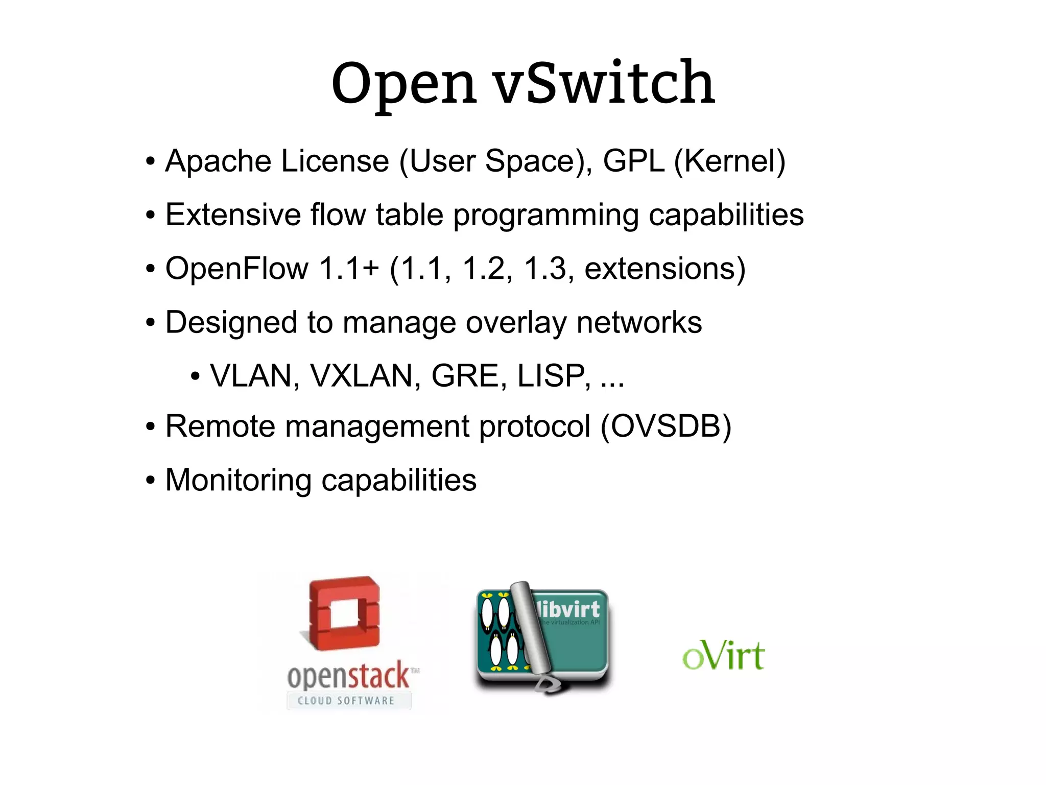 Open vSwitch
● Apache License (User Space), GPL (Kernel)
● Extensive flow table programming capabilities
● OpenFlow 1.1+ (1.1, 1.2, 1.3, extensions)
● Designed to manage overlay networks
● VLAN, VXLAN, GRE, LISP, ...
● Remote management protocol (OVSDB)
● Monitoring capabilities
 